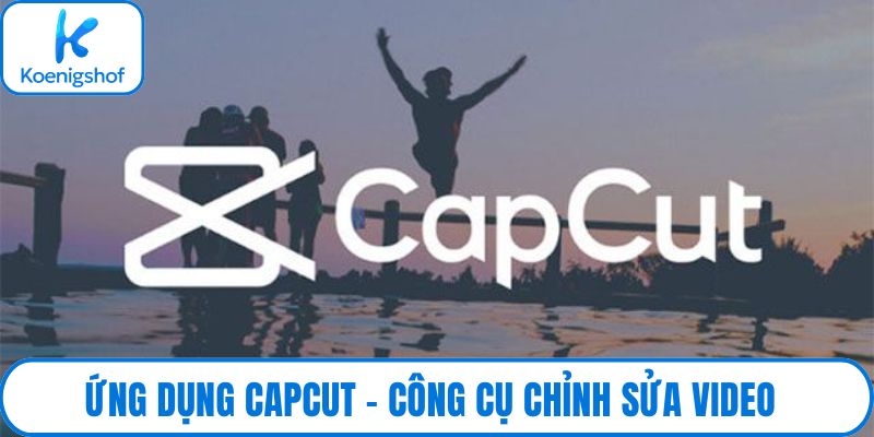 Ứng dụng CapCut – Công cụ chỉnh sửa video thịnh hành